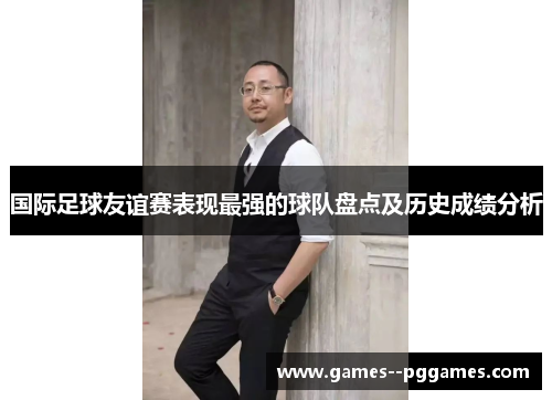国际足球友谊赛表现最强的球队盘点及历史成绩分析