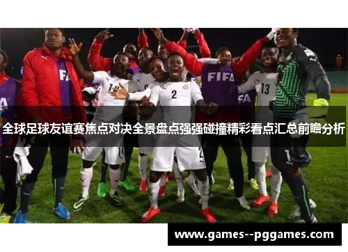 全球足球友谊赛焦点对决全景盘点强强碰撞精彩看点汇总前瞻分析 全球足球友谊赛焦点对决全景盘点强强碰撞精彩看点汇总前瞻分析
