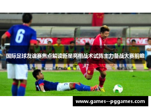 国际足球友谊赛焦点解读新星亮相战术试阵主力备战大赛前瞻