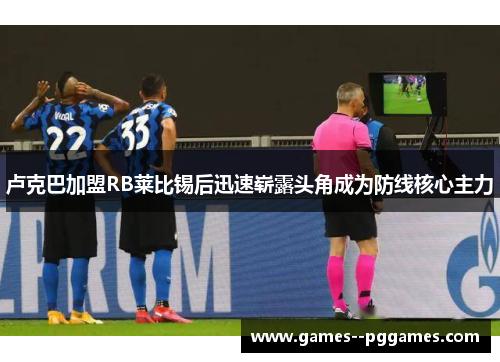 卢克巴加盟RB莱比锡后迅速崭露头角成为防线核心主力 卢克巴加盟RB莱比锡后迅速崭露头角成为防线核心主力