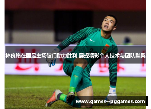 林良铭在国足主场破门助力胜利 展现精彩个人技术与团队默契