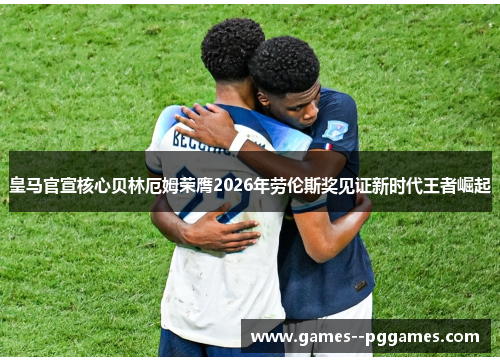 皇马官宣核心贝林厄姆荣膺2026年劳伦斯奖见证新时代王者崛起