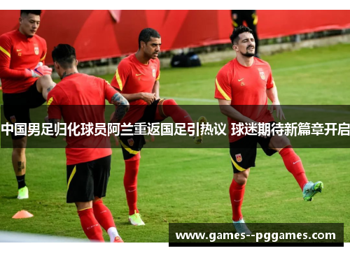 中国男足归化球员阿兰重返国足引热议 球迷期待新篇章开启 中国男足归化球员阿兰重返国足引热议 球迷期待新篇章开启