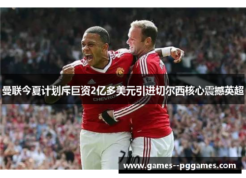 曼联今夏计划斥巨资2亿多美元引进切尔西核心震撼英超