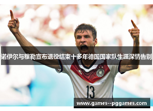 诺伊尔与穆勒宣布退役结束十多年德国国家队生涯深情告别