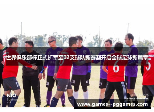 世界俱乐部杯正式扩军至32支球队新赛制开启全球足球新篇章 世界俱乐部杯正式扩军至32支球队新赛制开启全球足球新篇章